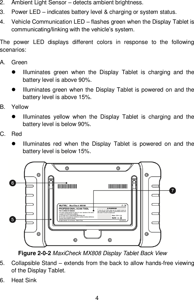  4  2.  Ambient Light Sensor – detects ambient brightness. 3.  Power LED – indicates battery level &amp; charging or system status.   4.  Vehicle Communication LED – flashes green when the Display Tablet is communicating/linking with the vehicle’s system. The  power  LED  displays  different  colors  in  response  to  the  following scenarios: A.  Green   Illuminates  green  when  the  Display  Tablet  is  charging  and  the battery level is above 90%.     Illuminates green when the Display Tablet is powered on and the battery level is above 15%. B.  Yellow   Illuminates  yellow  when  the  Display  Tablet  is  charging  and  the battery level is below 90%.   C.  Red   Illuminates  red  when  the  Display  Tablet  is  powered  on  and  the battery level is below 15%. Figure 2-0-2 MaxiCheck MX808 Display Tablet Back View 5.  Collapsible Stand – extends from the back to allow hands-free viewing of the Display Tablet. 6.  Heat Sink 