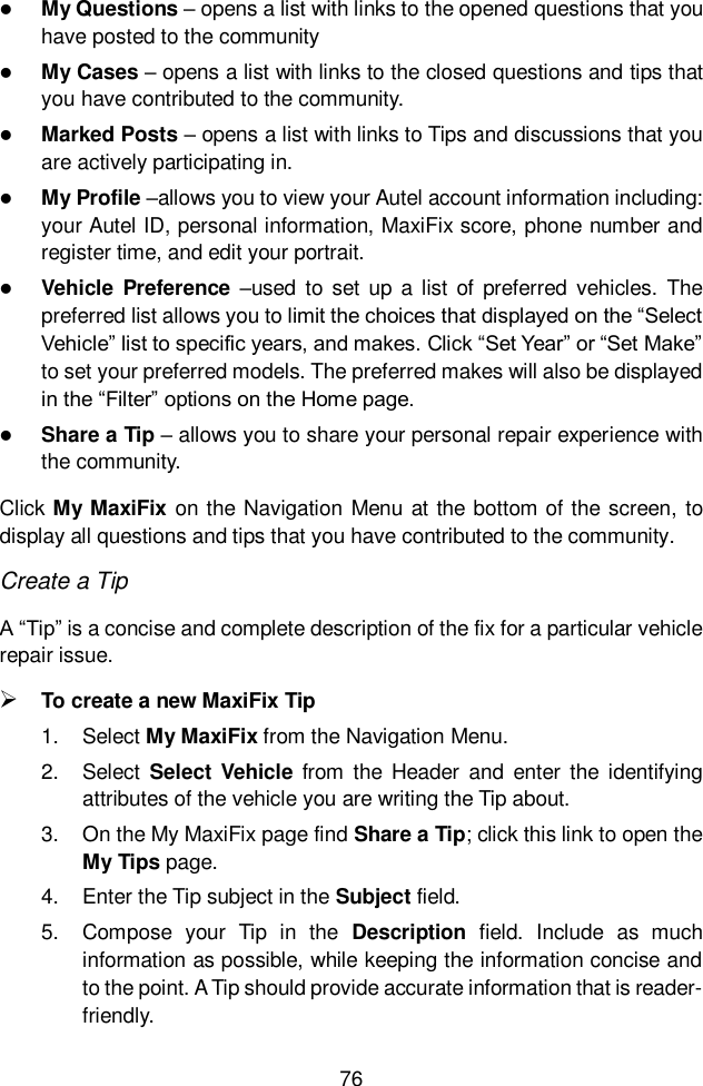  76   My Questions – opens a list with links to the opened questions that you have posted to the community  My Cases – opens a list with links to the closed questions and tips that you have contributed to the community.  Marked Posts – opens a list with links to Tips and discussions that you are actively participating in.  My Profile –allows you to view your Autel account information including: your Autel ID, personal information, MaxiFix score, phone number and register time, and edit your portrait.  Vehicle Preference –used  to  set  up a list  of  preferred vehicles.  The preferred list allows you to limit the choices that displayed on the “Select Vehicle” list to specific years, and makes. Click “Set Year” or “Set Make” to set your preferred models. The preferred makes will also be displayed in the “Filter” options on the Home page.  Share a Tip – allows you to share your personal repair experience with the community. Click My MaxiFix on the Navigation Menu at the bottom of the screen, to display all questions and tips that you have contributed to the community. Create a Tip A “Tip” is a concise and complete description of the fix for a particular vehicle repair issue.  To create a new MaxiFix Tip 1.  Select My MaxiFix from the Navigation Menu. 2.  Select  Select Vehicle from  the  Header and  enter  the  identifying attributes of the vehicle you are writing the Tip about. 3.  On the My MaxiFix page find Share a Tip; click this link to open the My Tips page. 4.  Enter the Tip subject in the Subject field. 5.  Compose  your  Tip  in  the  Description  field.  Include  as  much information as possible, while keeping the information concise and to the point. A Tip should provide accurate information that is reader-friendly. 