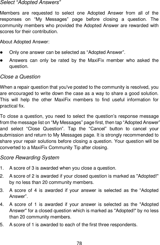  78  Select “Adopted Answers” Members  are  requested  to  select  one  Adopted  Answer  from  all  of  the responses  on  “My  Messages”  page  before  closing  a  question.  The community members who provided the Adopted Answer are rewarded with scores for their contribution. About Adopted Answer:  Only one answer can be selected as “Adopted Answer”.  Answers  can  only  be  rated  by  the  MaxiFix  member  who  asked  the question. Close a Question When a repair question that you&apos;ve posted to the community is resolved, you are encouraged to write down the case as a way to share a good solution. This  will  help  the  other  MaxiFix  members  to  find  useful  information  for practical fix.  To close a question, you need to select the question’s response message from the message list on “My Messages” page first, then tap “Adopted Answer” and  select  “Close  Question”.  Tap  the  “Cancel”  button  to  cancel  your submission and return to My Messages page. It is strongly recommended to share your repair solutions before closing a question. Your question will be converted to a MaxiFix Community Tip after closing. Score Rewarding System 1.  A score of 3 is awarded when you close a question. 2.  A score of 2 is awarded if your closed question is marked as &quot;Adopted!&quot; by no less than 20 community members. 3.  A  score  of  4  is  awarded  if  your  answer  is  selected  as  the  “Adopted Answer”. 4.  A  score  of  1  is  awarded  if  your  answer is  selected  as  the  &quot;Adopted Answer&quot; for a closed question which is marked as &quot;Adopted!&quot; by no less than 20 community members. 5.  A score of 1 is awarded to each of the first three respondents. 