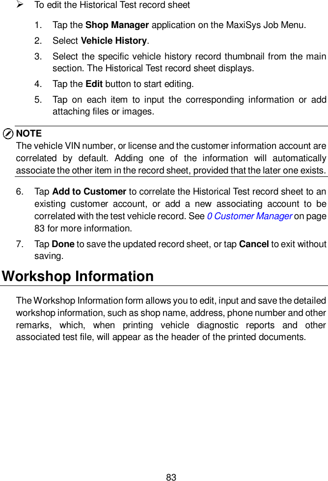  83   To edit the Historical Test record sheet 1.  Tap the Shop Manager application on the MaxiSys Job Menu. 2.  Select Vehicle History. 3.  Select the specific vehicle history record thumbnail from the main section. The Historical Test record sheet displays. 4.  Tap the Edit button to start editing. 5.  Tap  on  each  item  to  input  the  corresponding information  or  add attaching files or images. NOTE The vehicle VIN number, or license and the customer information account are correlated  by  default.  Adding  one  of  the  information  will  automatically associate the other item in the record sheet, provided that the later one exists. 6.  Tap Add to Customer to correlate the Historical Test record sheet to an existing  customer  account,  or  add  a  new  associating  account  to  be correlated with the test vehicle record. See 0 Customer Manager on page 83 for more information. 7.  Tap Done to save the updated record sheet, or tap Cancel to exit without saving. Workshop Information The Workshop Information form allows you to edit, input and save the detailed workshop information, such as shop name, address, phone number and other remarks,  which,  when  printing  vehicle  diagnostic  reports  and  other associated test file, will appear as the header of the printed documents.   