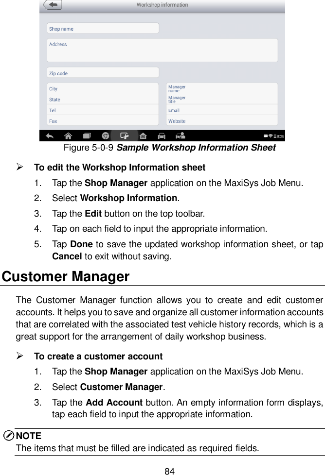  84  Figure 5-0-9 Sample Workshop Information Sheet  To edit the Workshop Information sheet 1.  Tap the Shop Manager application on the MaxiSys Job Menu. 2.  Select Workshop Information. 3.  Tap the Edit button on the top toolbar. 4.  Tap on each field to input the appropriate information. 5.  Tap Done to save the updated workshop information sheet, or tap Cancel to exit without saving. Customer Manager The  Customer  Manager  function  allows  you  to  create  and  edit  customer accounts. It helps you to save and organize all customer information accounts that are correlated with the associated test vehicle history records, which is a great support for the arrangement of daily workshop business.  To create a customer account 1.  Tap the Shop Manager application on the MaxiSys Job Menu. 2.  Select Customer Manager. 3.  Tap the Add Account button. An empty information form displays, tap each field to input the appropriate information. NOTE The items that must be filled are indicated as required fields. 