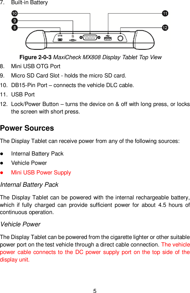  5  7.  Built-in Battery Figure 2-0-3 MaxiCheck MX808 Display Tablet Top View 8.  Mini USB OTG Port 9.  Micro SD Card Slot - holds the micro SD card. 10.  DB15-Pin Port – connects the vehicle DLC cable. 11.  USB Port 12.  Lock/Power Button – turns the device on &amp; off with long press, or locks the screen with short press. Power Sources The Display Tablet can receive power from any of the following sources:  Internal Battery Pack  Vehicle Power    Mini USB Power Supply Internal Battery Pack The Display Tablet can be powered with the internal rechargeable battery, which  if  fully  charged  can  provide  sufficient  power for  about  4.5 hours  of continuous operation. Vehicle Power The Display Tablet can be powered from the cigarette lighter or other suitable power port on the test vehicle through a direct cable connection. The vehicle power cable connects to  the DC power  supply port on the top side of the display unit. 