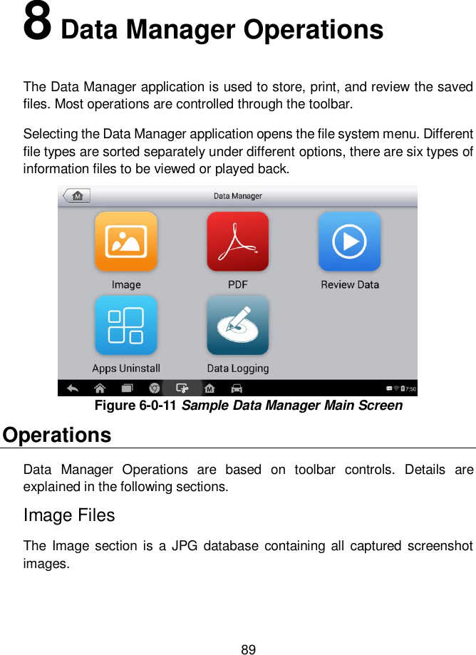     89  8 Data Manager Operations The Data Manager application is used to store, print, and review the saved files. Most operations are controlled through the toolbar. Selecting the Data Manager application opens the file system menu. Different file types are sorted separately under different options, there are six types of information files to be viewed or played back. Figure 6-0-11 Sample Data Manager Main Screen Operations Data  Manager  Operations  are  based  on  toolbar  controls.  Details  are explained in the following sections. Image Files The  Image  section  is a JPG database  containing all  captured screenshot images. 