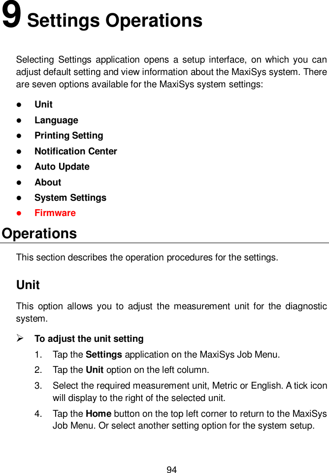  94  9 Settings Operations Selecting  Settings  application  opens  a  setup interface,  on which  you can adjust default setting and view information about the MaxiSys system. There are seven options available for the MaxiSys system settings:  Unit  Language  Printing Setting  Notification Center  Auto Update  About  System Settings  Firmware Operations This section describes the operation procedures for the settings. Unit This  option  allows  you to  adjust  the  measurement  unit for  the  diagnostic system.  To adjust the unit setting 1.  Tap the Settings application on the MaxiSys Job Menu. 2.  Tap the Unit option on the left column. 3.  Select the required measurement unit, Metric or English. A tick icon will display to the right of the selected unit. 4.  Tap the Home button on the top left corner to return to the MaxiSys Job Menu. Or select another setting option for the system setup. 