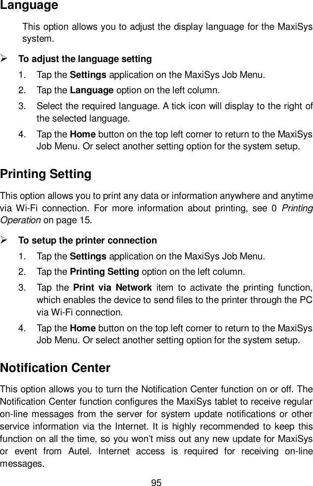  95  Language This option allows you to adjust the display language for the MaxiSys system.  To adjust the language setting 1.  Tap the Settings application on the MaxiSys Job Menu. 2.  Tap the Language option on the left column. 3.  Select the required language. A tick icon will display to the right of the selected language. 4.  Tap the Home button on the top left corner to return to the MaxiSys Job Menu. Or select another setting option for the system setup. Printing Setting This option allows you to print any data or information anywhere and anytime via  Wi-Fi  connection.  For more  information  about printing,  see  0  Printing Operation on page 15.  To setup the printer connection 1.  Tap the Settings application on the MaxiSys Job Menu. 2.  Tap the Printing Setting option on the left column. 3.  Tap  the  Print via  Network item to  activate the  printing  function, which enables the device to send files to the printer through the PC via Wi-Fi connection. 4.  Tap the Home button on the top left corner to return to the MaxiSys Job Menu. Or select another setting option for the system setup. Notification Center This option allows you to turn the Notification Center function on or off. The Notification Center function configures the MaxiSys tablet to receive regular on-line messages  from the server  for system update notifications or other service information via the Internet. It is  highly recommended  to keep this function on all the time, so you won’t miss out any new update for MaxiSys or  event  from  Autel.  Internet  access  is  required  for  receiving  on-line messages. 