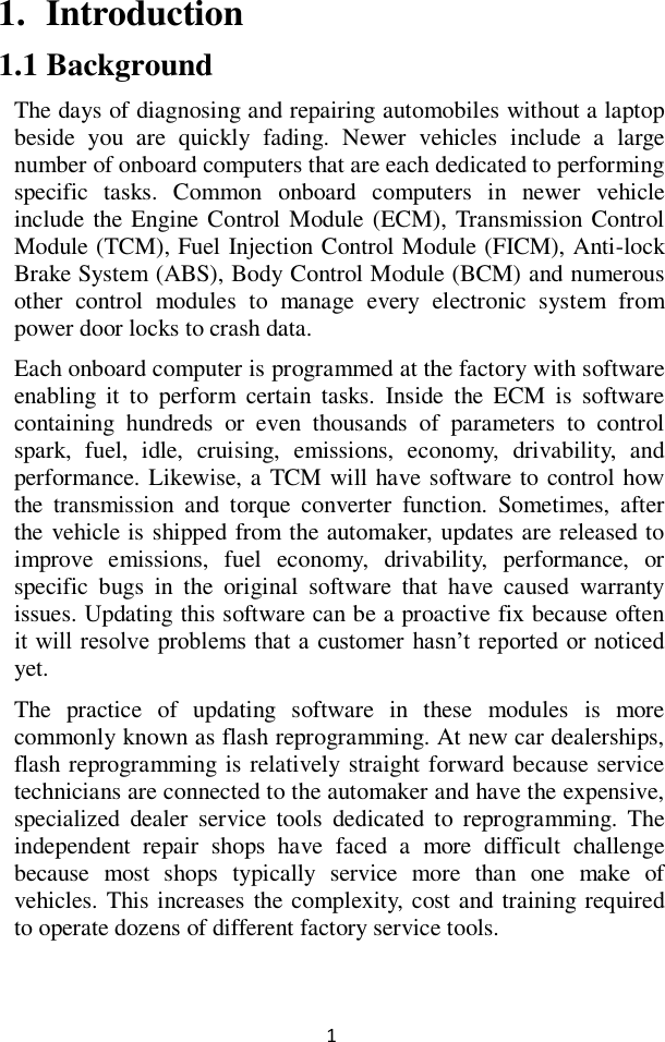  1 1. Introduction 1.1 Background The days of diagnosing and repairing automobiles without a laptop beside  you  are  quickly  fading.  Newer  vehicles  include  a  large number of onboard computers that are each dedicated to performing specific  tasks.  Common  onboard  computers  in  newer  vehicle include the Engine Control Module  (ECM), Transmission Control Module (TCM), Fuel Injection Control Module (FICM), Anti-lock Brake System (ABS), Body Control Module (BCM) and numerous other  control  modules  to  manage  every  electronic  system  from power door locks to crash data. Each onboard computer is programmed at the factory with software enabling  it  to  perform  certain  tasks.  Inside  the  ECM  is  software containing  hundreds  or  even  thousands  of  parameters  to  control spark,  fuel,  idle,  cruising,  emissions,  economy,  drivability,  and performance. Likewise, a TCM will have software to control how the  transmission  and  torque  converter  function.  Sometimes,  after the vehicle is shipped from the automaker, updates are released to improve  emissions,  fuel  economy,  drivability,  performance,  or specific  bugs  in  the  original  software  that  have  caused  warranty issues. Updating this software can be a proactive fix because often it will resolve problems that a customer  hasn’t reported or noticed yet. The  practice  of  updating  software  in  these  modules  is  more commonly known as flash reprogramming. At new car dealerships, flash reprogramming is relatively straight forward because service technicians are connected to the automaker and have the expensive, specialized  dealer  service  tools  dedicated  to  reprogramming.  The independent  repair  shops  have  faced  a  more  difficult  challenge because  most  shops  typically  service  more  than  one  make  of vehicles. This increases the complexity, cost and training required to operate dozens of different factory service tools.  