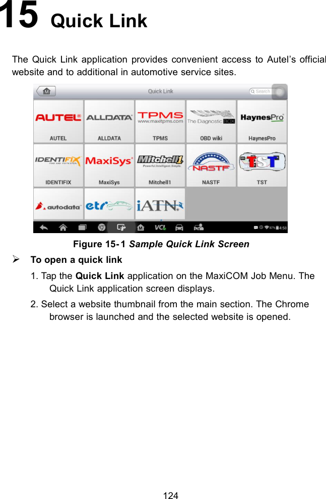 12415 Quick LinkThe Quick Link application provides convenient access to Autel’s officialwebsite and to additional in automotive service sites.Figure 15- 1 Sample Quick Link ScreenTo open a quick link1. Tap the Quick Link application on the MaxiCOM Job Menu. TheQuick Link application screen displays.2. Select a website thumbnail from the main section. The Chromebrowser is launched and the selected website is opened.