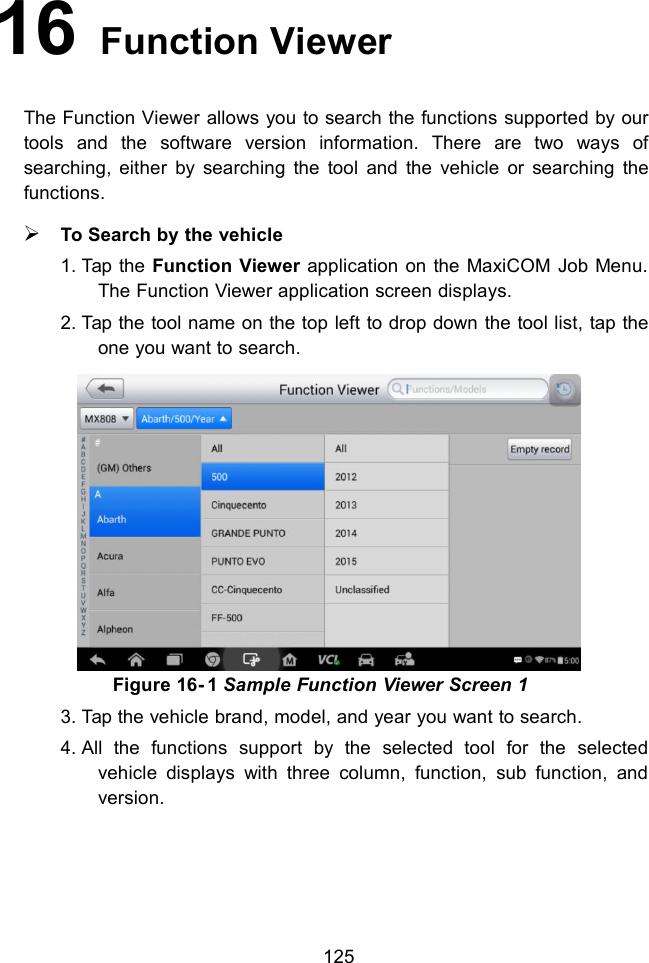 12516 Function ViewerThe Function Viewer allows you to search the functions supported by ourtools and the software version information. There are two ways ofsearching, either by searching the tool and the vehicle or searching thefunctions.To Search by the vehicle1. Tap the Function Viewer application on the MaxiCOM Job Menu.The Function Viewer application screen displays.2. Tap the tool name on the top left to drop down the tool list, tap theone you want to search.Figure 16- 1 Sample Function Viewer Screen 13. Tap the vehicle brand, model, and year you want to search.4. All the functions support by the selected tool for the selectedvehicle displays with three column, function, sub function, andversion.