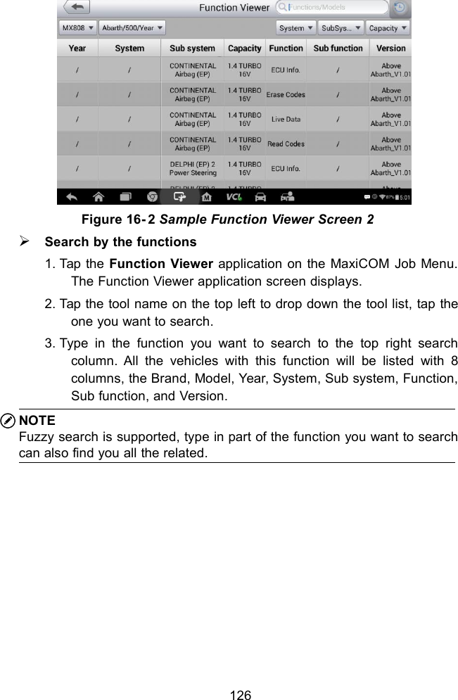 126Figure 16- 2 Sample Function Viewer Screen 2Search by the functions1. Tap the Function Viewer application on the MaxiCOM Job Menu.The Function Viewer application screen displays.2. Tap the tool name on the top left to drop down the tool list, tap theone you want to search.3. Type in the function you want to search to the top right searchcolumn. All the vehicles with this function will be listed with 8columns, the Brand, Model, Year, System, Sub system, Function,Sub function, and Version.NOTEFuzzy search is supported, type in part of the function you want to searchcan also find you all the related.