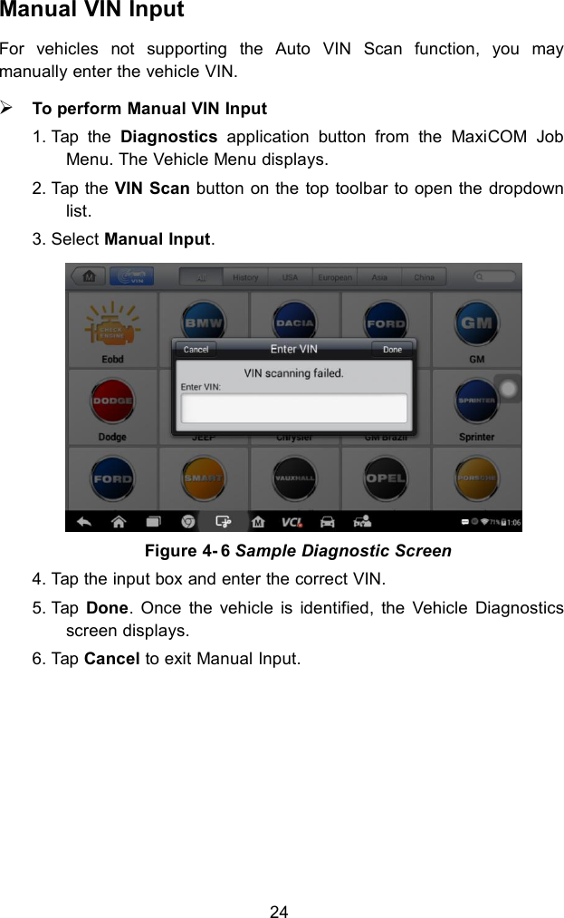 24Manual VIN InputFor vehicles not supporting the Auto VIN Scan function, you maymanually enter the vehicle VIN.To perform Manual VIN Input1. Tap the Diagnostics application button from the MaxiCOM JobMenu. The Vehicle Menu displays.2. Tap the VIN Scan button on the top toolbar to open the dropdownlist.3. Select Manual Input.4. Tap the input box and enter the correct VIN.5. Tap Done. Once the vehicle is identified, the Vehicle Diagnosticsscreen displays.6. Tap Cancel to exit Manual Input.Figure 4- 6 Sample Diagnostic Screen