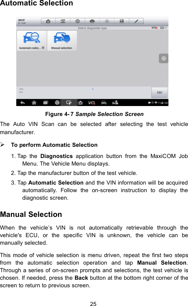 25Automatic SelectionThe Auto VIN Scan can be selected after selecting the test vehiclemanufacturer.To perform Automatic Selection1. Tap the Diagnostics application button from the MaxiCOM JobMenu. The Vehicle Menu displays.2. Tap the manufacturer button of the test vehicle.3. Tap Automatic Selection and the VIN information will be acquiredautomatically. Follow the on-screen instruction to display thediagnostic screen.Manual SelectionWhen the vehicle’s VIN is not automatically retrievable through thevehicle&apos;s ECU, or the specific VIN is unknown, the vehicle can bemanually selected.This mode of vehicle selection is menu driven, repeat the first two stepsfrom the automatic selection operation and tap Manual Selection.Through a series of on-screen prompts and selections, the test vehicle ischosen. If needed, press the Back button at the bottom right corner of thescreen to return to previous screen.Figure 4- 7 Sample Selection Screen