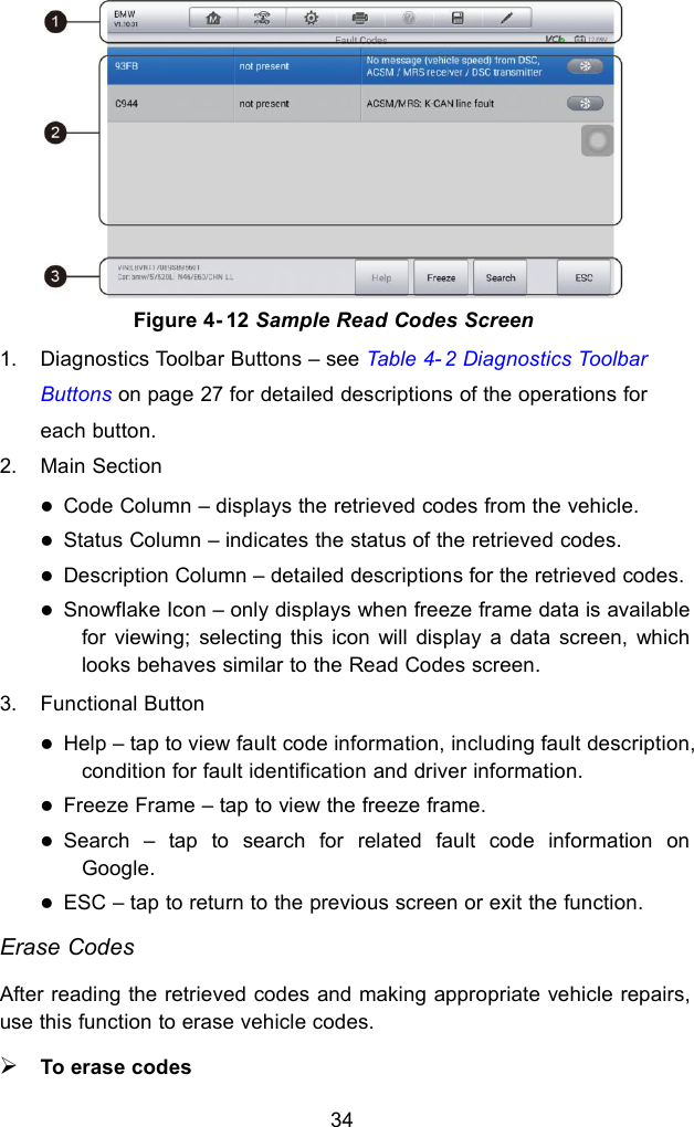 341. Diagnostics Toolbar Buttons – see Table 4- 2 Diagnostics ToolbarButtons on page 27 for detailed descriptions of the operations foreach button.2. Main SectionCode Column – displays the retrieved codes from the vehicle.Status Column – indicates the status of the retrieved codes.Description Column – detailed descriptions for the retrieved codes.Snowflake Icon – only displays when freeze frame data is availablefor viewing; selecting this icon will display a data screen, whichlooks behaves similar to the Read Codes screen.3. Functional ButtonHelp – tap to view fault code information, including fault description,condition for fault identification and driver information.Freeze Frame – tap to view the freeze frame.Search – tap to search for related fault code information onGoogle.ESC – tap to return to the previous screen or exit the function.Erase CodesAfter reading the retrieved codes and making appropriate vehicle repairs,use this function to erase vehicle codes.To erase codesFigure 4- 12 Sample Read Codes Screen