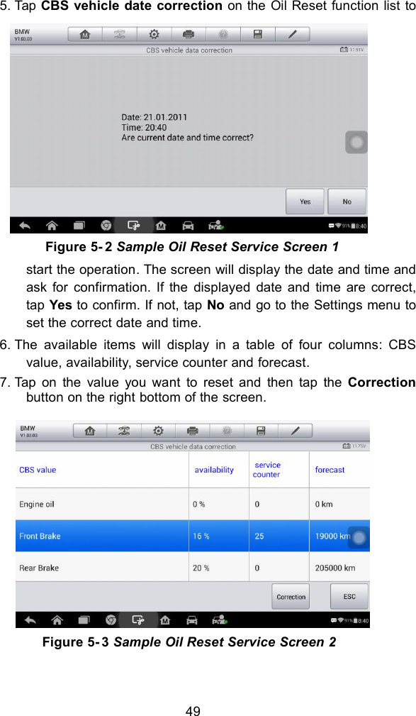 495. Tap CBS vehicle date correction on the Oil Reset function list tostart the operation. The screen will display the date and time andask for confirmation. If the displayed date and time are correct,tap Yes to confirm. If not, tap No and go to the Settings menu toset the correct date and time.6. The available items will display in a table of four columns: CBSvalue, availability, service counter and forecast.7. Tap on the value you want to reset and then tap the Correctionbutton on the right bottom of the screen.Figure 5- 2 Sample Oil Reset Service Screen 1Figure 5- 3 Sample Oil Reset Service Screen 2