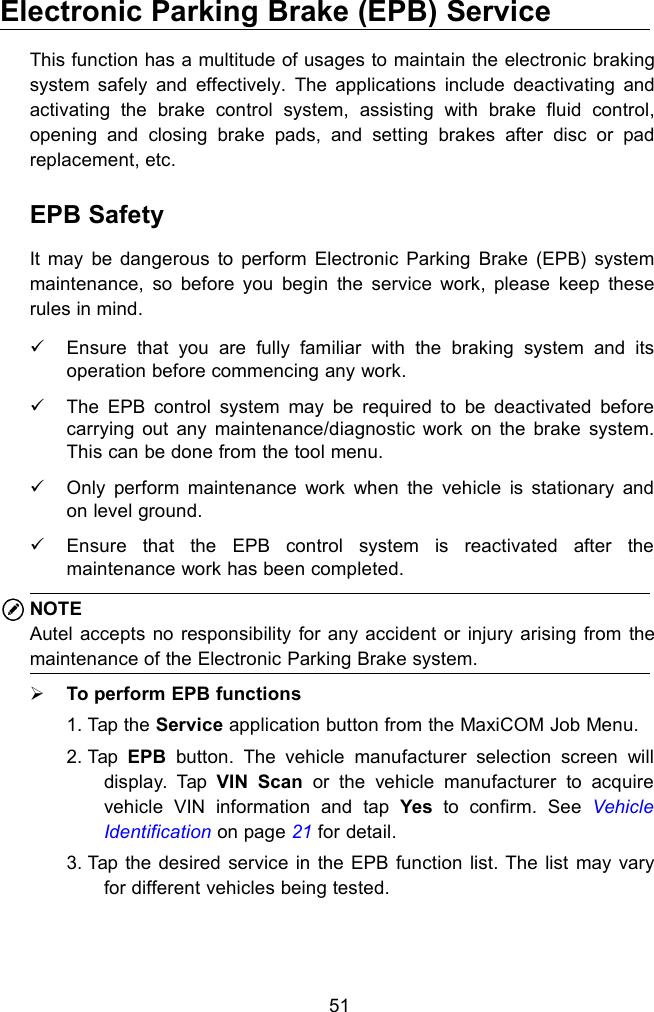 51Electronic Parking Brake (EPB) ServiceThis function has a multitude of usages to maintain the electronic brakingsystem safely and effectively. The applications include deactivating andactivating the brake control system, assisting with brake fluid control,opening and closing brake pads, and setting brakes after disc or padreplacement, etc.EPB SafetyIt may be dangerous to perform Electronic Parking Brake (EPB) systemmaintenance, so before you begin the service work, please keep theserules in mind.Ensure that you are fully familiar with the braking system and itsoperation before commencing any work.The EPB control system may be required to be deactivated beforecarrying out any maintenance/diagnostic work on the brake system.This can be done from the tool menu.Only perform maintenance work when the vehicle is stationary andon level ground.Ensure that the EPB control system is reactivated after themaintenance work has been completed.NOTEAutel accepts no responsibility for any accident or injury arising from themaintenance of the Electronic Parking Brake system.To perform EPB functions1. Tap the Service application button from the MaxiCOM Job Menu.2. Tap EPB button. The vehicle manufacturer selection screen willdisplay. Tap VIN Scan or the vehicle manufacturer to acquirevehicle VIN information and tap Yes to confirm. See VehicleIdentification on page 21 for detail.3. Tap the desired service in the EPB function list. The list may varyfor different vehicles being tested.
