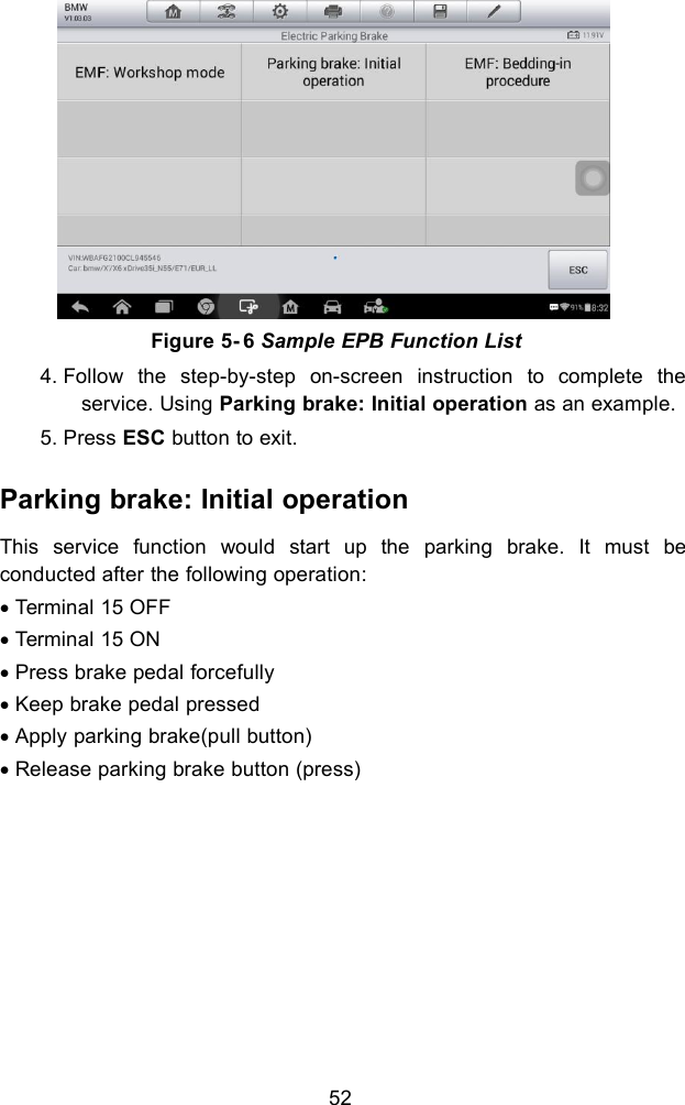 524. Follow the step-by-step on-screen instruction to complete theservice. Using Parking brake: Initial operation as an example.5. Press ESC button to exit.Parking brake: Initial operationThis service function would start up the parking brake. It must beconducted after the following operation:Terminal 15 OFFTerminal 15 ONPress brake pedal forcefullyKeep brake pedal pressedApply parking brake(pull button)Release parking brake button (press)Figure 5- 6 Sample EPB Function List