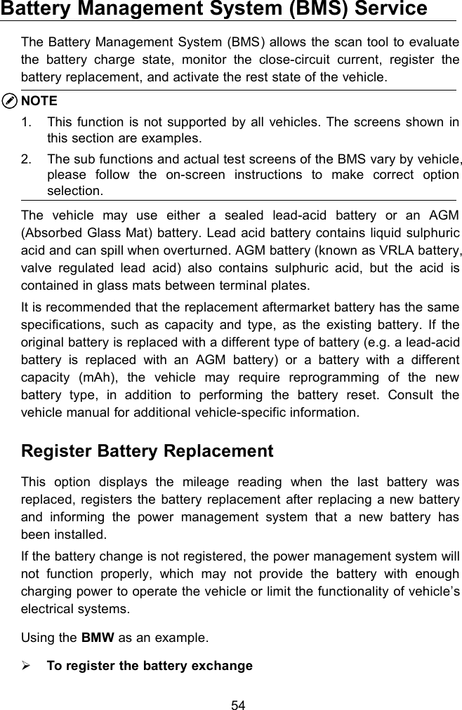 54Battery Management System (BMS) ServiceThe Battery Management System (BMS) allows the scan tool to evaluatethe battery charge state, monitor the close-circuit current, register thebattery replacement, and activate the rest state of the vehicle.NOTE1. This function is not supported by all vehicles. The screens shown inthis section are examples.2. The sub functions and actual test screens of the BMS vary by vehicle,please follow the on-screen instructions to make correct optionselection.The vehicle may use either a sealed lead-acid battery or an AGM(Absorbed Glass Mat) battery. Lead acid battery contains liquid sulphuricacid and can spill when overturned. AGM battery (known as VRLA battery,valve regulated lead acid) also contains sulphuric acid, but the acid iscontained in glass mats between terminal plates.It is recommended that the replacement aftermarket battery has the samespecifications, such as capacity and type, as the existing battery. If theoriginal battery is replaced with a different type of battery (e.g. a lead-acidbattery is replaced with an AGM battery) or a battery with a differentcapacity (mAh), the vehicle may require reprogramming of the newbattery type, in addition to performing the battery reset. Consult thevehicle manual for additional vehicle-specific information.Register Battery ReplacementThis option displays the mileage reading when the last battery wasreplaced, registers the battery replacement after replacing a new batteryand informing the power management system that a new battery hasbeen installed.If the battery change is not registered, the power management system willnot function properly, which may not provide the battery with enoughcharging power to operate the vehicle or limit the functionality of vehicle’selectrical systems.Using the BMW as an example.To register the battery exchange
