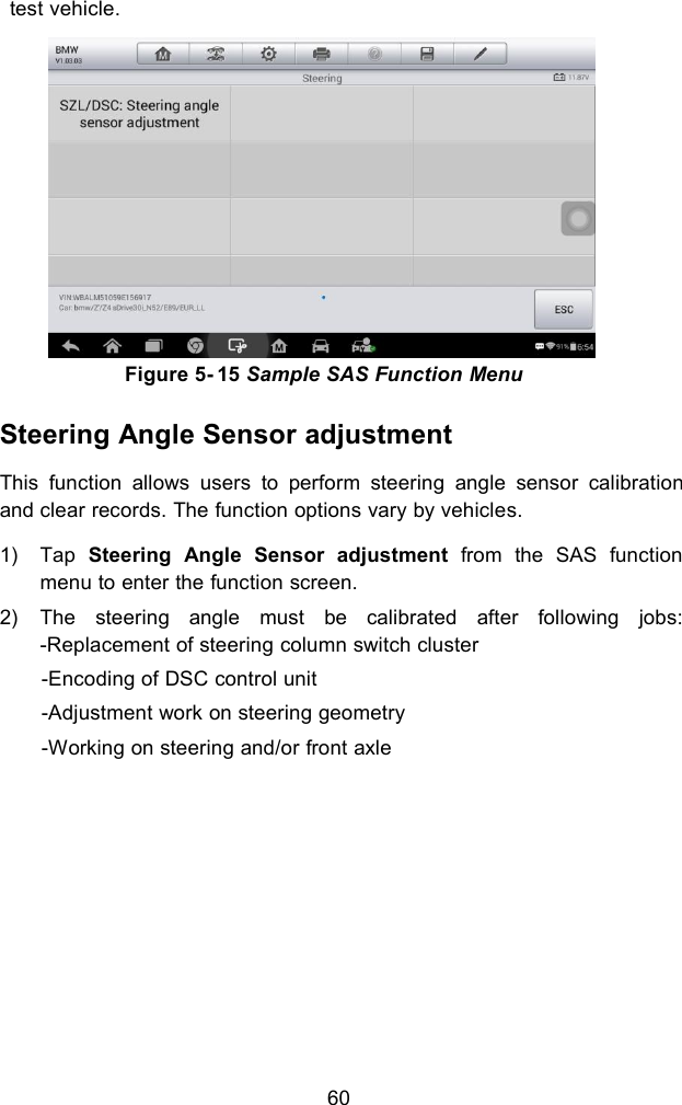 60test vehicle.Figure 5- 15 Sample SAS Function MenuSteering Angle Sensor adjustmentThis function allows users to perform steering angle sensor calibrationand clear records. The function options vary by vehicles.1) Tap Steering Angle Sensor adjustment from the SAS functionmenu to enter the function screen.2) The steering angle must be calibrated after following jobs:-Replacement of steering column switch cluster-Encoding of DSC control unit-Adjustment work on steering geometry-Working on steering and/or front axle
