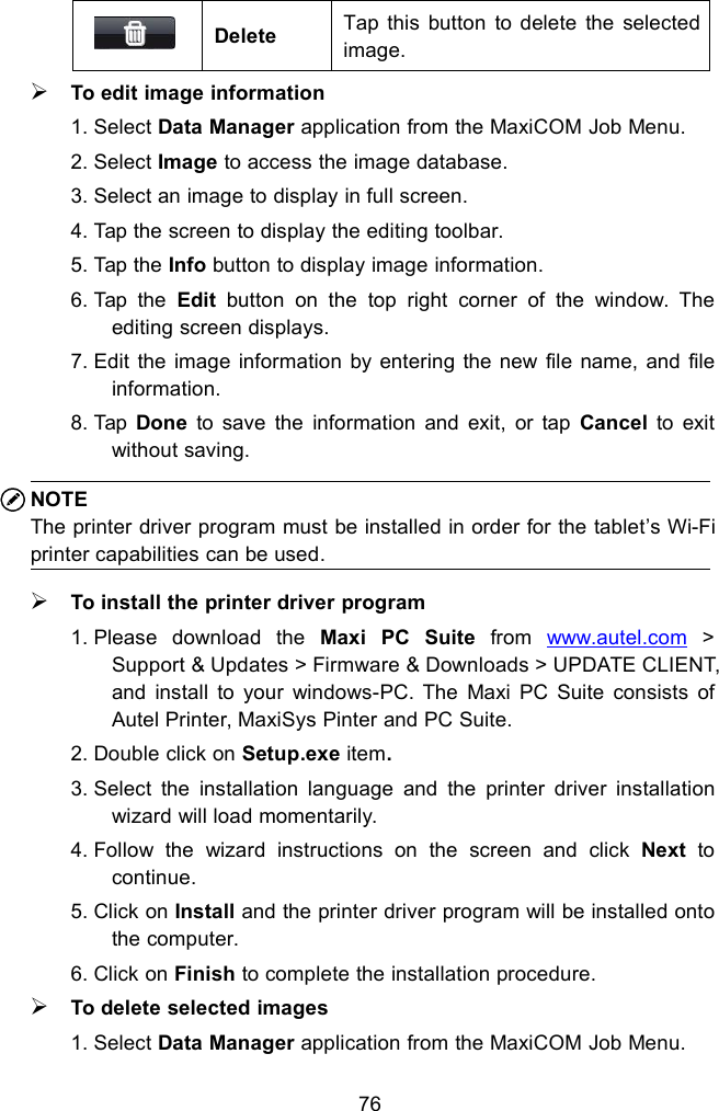 76DeleteTap this button to delete the selectedimage.To edit image information1. Select Data Manager application from the MaxiCOM Job Menu.2. Select Image to access the image database.3. Select an image to display in full screen.4. Tap the screen to display the editing toolbar.5. Tap the Info button to display image information.6. Tap the Edit button on the top right corner of the window. Theediting screen displays.7. Edit the image information by entering the new file name, and fileinformation.8. Tap Done to save the information and exit, or tap Cancel to exitwithout saving.NOTEThe printer driver program must be installed in order for the tablet’s Wi-Fiprinter capabilities can be used.To install the printer driver program1. Please download the Maxi PC Suite from www.autel.com &gt;Support &amp; Updates &gt; Firmware &amp; Downloads &gt; UPDATE CLIENT,and install to your windows-PC. The Maxi PC Suite consists ofAutel Printer, MaxiSys Pinter and PC Suite.2. Double click on Setup.exe item.3. Select the installation language and the printer driver installationwizard will load momentarily.4. Follow the wizard instructions on the screen and click Next tocontinue.5. Click on Install and the printer driver program will be installed ontothe computer.6. Click on Finish to complete the installation procedure.To delete selected images1. Select Data Manager application from the MaxiCOM Job Menu.