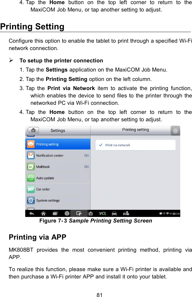 814. Tap the Home button on the top left corner to return to theMaxiCOM Job Menu, or tap another setting to adjust.Printing SettingConfigure this option to enable the tablet to print through a specified Wi-Finetwork connection.To setup the printer connection1. Tap the Settings application on the MaxiCOM Job Menu.2. Tap the Printing Setting option on the left column.3. Tap the Print via Network item to activate the printing function,which enables the device to send files to the printer through thenetworked PC via Wi-Fi connection.4. Tap the Home button on the top left corner to return to theMaxiCOM Job Menu, or tap another setting to adjust.Figure 7- 3 Sample Printing Setting ScreenPrinting via APPMK808BT provides the most convenient printing method, printing viaAPP.To realize this function, please make sure a Wi-Fi printer is available andthen purchase a Wi-Fi printer APP and install it onto your tablet.