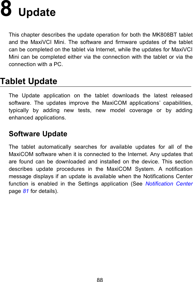 888UpdateThis chapter describes the update operation for both the MK808BT tabletand the MaxiVCI Mini. The software and firmware updates of the tabletcan be completed on the tablet via Internet, while the updates for MaxiVCIMini can be completed either via the connection with the tablet or via theconnection with a PC.Tablet UpdateThe Update application on the tablet downloads the latest releasedsoftware. The updates improve the MaxiCOM applications’ capabilities,typically by adding new tests, new model coverage or by addingenhanced applications.Software UpdateThe tablet automatically searches for available updates for all of theMaxiCOM software when it is connected to the Internet. Any updates thatare found can be downloaded and installed on the device. This sectiondescribes update procedures in the MaxiCOM System. A notificationmessage displays if an update is available when the Notifications Centerfunction is enabled in the Settings application (See Notification Centerpage 81 for details).