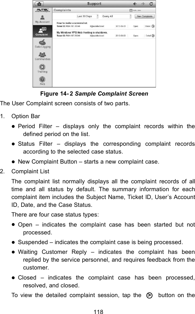 118The User Complaint screen consists of two parts.1. Option BarPeriod Filter – displays only the complaint records within thedefined period on the list.Status Filter – displays the corresponding complaint recordsaccording to the selected case status.New Complaint Button – starts a new complaint case.2. Complaint ListThe complaint list normally displays all the complaint records of alltime and all status by default. The summary information for eachcomplaint item includes the Subject Name, Ticket ID, User’s AccountID, Date, and the Case Status.There are four case status types:Open – indicates the complaint case has been started but notprocessed.Suspended – indicates the complaint case is being processed.Waiting Customer Reply – indicates the complaint has beenreplied by the service personnel, and requires feedback from thecustomer.Closed – indicates the complaint case has been processed,resolved, and closed.To view the detailed complaint session, tap the ○&gt;button on theFigure 14- 2 Sample Complaint Screen