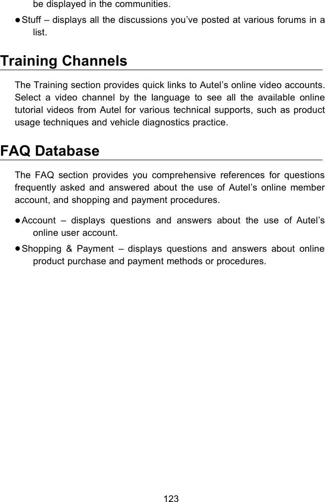 123be displayed in the communities.Stuff – displays all the discussions you’ve posted at various forums in alist.Training ChannelsThe Training section provides quick links to Autel’s online video accounts.Select a video channel by the language to see all the available onlinetutorial videos from Autel for various technical supports, such as productusage techniques and vehicle diagnostics practice.FAQ DatabaseThe FAQ section provides you comprehensive references for questionsfrequently asked and answered about the use of Autel’s online memberaccount, and shopping and payment procedures.Account – displays questions and answers about the use of Autel’sonline user account.Shopping &amp; Payment – displays questions and answers about onlineproduct purchase and payment methods or procedures.