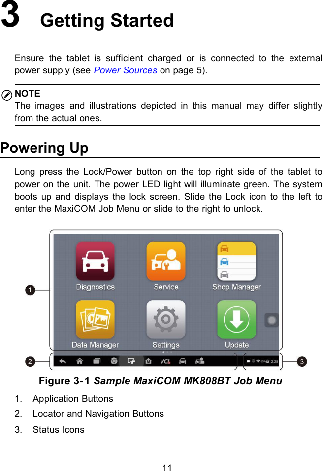 113Getting StartedEnsure the tablet is sufficient charged or is connected to the externalpower supply (see Power Sources on page 5).NOTEThe images and illustrations depicted in this manual may differ slightlyfrom the actual ones.Powering UpLong press the Lock/Power button on the top right side of the tablet topower on the unit. The power LED light will illuminate green. The systemboots up and displays the lock screen. Slide the Lock icon to the left toenter the MaxiCOM Job Menu or slide to the right to unlock.Figure 3- 1 Sample MaxiCOM MK808BT Job Menu1. Application Buttons2. Locator and Navigation Buttons3. Status Icons