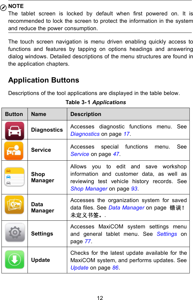 12NOTEThe tablet screen is locked by default when first powered on. It isrecommended to lock the screen to protect the information in the systemand reduce the power consumption.The touch screen navigation is menu driven enabling quickly access tofunctions and features by tapping on options headings and answeringdialog windows. Detailed descriptions of the menu structures are found inthe application chapters.Application ButtonsDescriptions of the tool applications are displayed in the table below.Table 3- 1 ApplicationsButtonNameDescriptionDiagnosticsAccesses diagnostic functions menu. SeeDiagnostics on page 17.ServiceAccesses special functions menu. SeeService on page 47.ShopManagerAllows you to edit and save workshopinformation and customer data, as well asreviewing test vehicle history records. SeeShop Manager on page 93.DataManagerAccesses the organization system for saveddata files. See Data Manager on page 错误！未定义书签。.SettingsAccesses MaxiCOM system settings menuand general tablet menu. See Settings onpage 77.UpdateChecks for the latest update available for theMaxiCOM system, and performs updates. SeeUpdate on page 86.