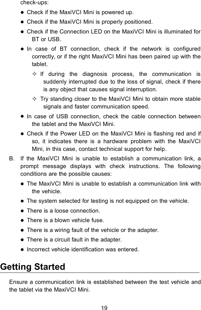 19check-ups:Check if the MaxiVCI Mini is powered up.Check if the MaxiVCI Mini is properly positioned.Check if the Connection LED on the MaxiVCI Mini is illuminated forBT or USB.In case of BT connection, check if the network is configuredcorrectly, or if the right MaxiVCI Mini has been paired up with thetablet.If during the diagnosis process, the communication issuddenly interrupted due to the loss of signal, check if thereis any object that causes signal interruption.Try standing closer to the MaxiVCI Mini to obtain more stablesignals and faster communication speed.In case of USB connection, check the cable connection betweenthe tablet and the MaxiVCI Mini.Check if the Power LED on the MaxiVCI Mini is flashing red and ifso, it indicates there is a hardware problem with the MaxiVCIMini, in this case, contact technical support for help.B. If the MaxiVCI Mini is unable to establish a communication link, aprompt message displays with check instructions. The followingconditions are the possible causes:The MaxiVCI Mini is unable to establish a communication link withthe vehicle.The system selected for testing is not equipped on the vehicle.There is a loose connection.There is a blown vehicle fuse.There is a wiring fault of the vehicle or the adapter.There is a circuit fault in the adapter.Incorrect vehicle identification was entered.Getting StartedEnsure a communication link is established between the test vehicle andthe tablet via the MaxiVCI Mini.