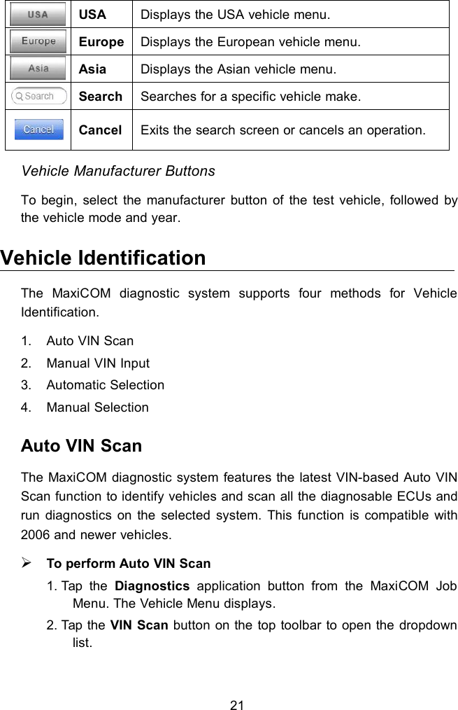 21USADisplays the USA vehicle menu.EuropeDisplays the European vehicle menu.AsiaDisplays the Asian vehicle menu.SearchSearches for a specific vehicle make.CancelExits the search screen or cancels an operation.Vehicle Manufacturer ButtonsTo begin, select the manufacturer button of the test vehicle, followed bythe vehicle mode and year.Vehicle IdentificationThe MaxiCOM diagnostic system supports four methods for VehicleIdentification.1. Auto VIN Scan2. Manual VIN Input3. Automatic Selection4. Manual SelectionAuto VIN ScanThe MaxiCOM diagnostic system features the latest VIN-based Auto VINScan function to identify vehicles and scan all the diagnosable ECUs andrun diagnostics on the selected system. This function is compatible with2006 and newer vehicles.To perform Auto VIN Scan1. Tap the Diagnostics application button from the MaxiCOM JobMenu. The Vehicle Menu displays.2. Tap the VIN Scan button on the top toolbar to open the dropdownlist.