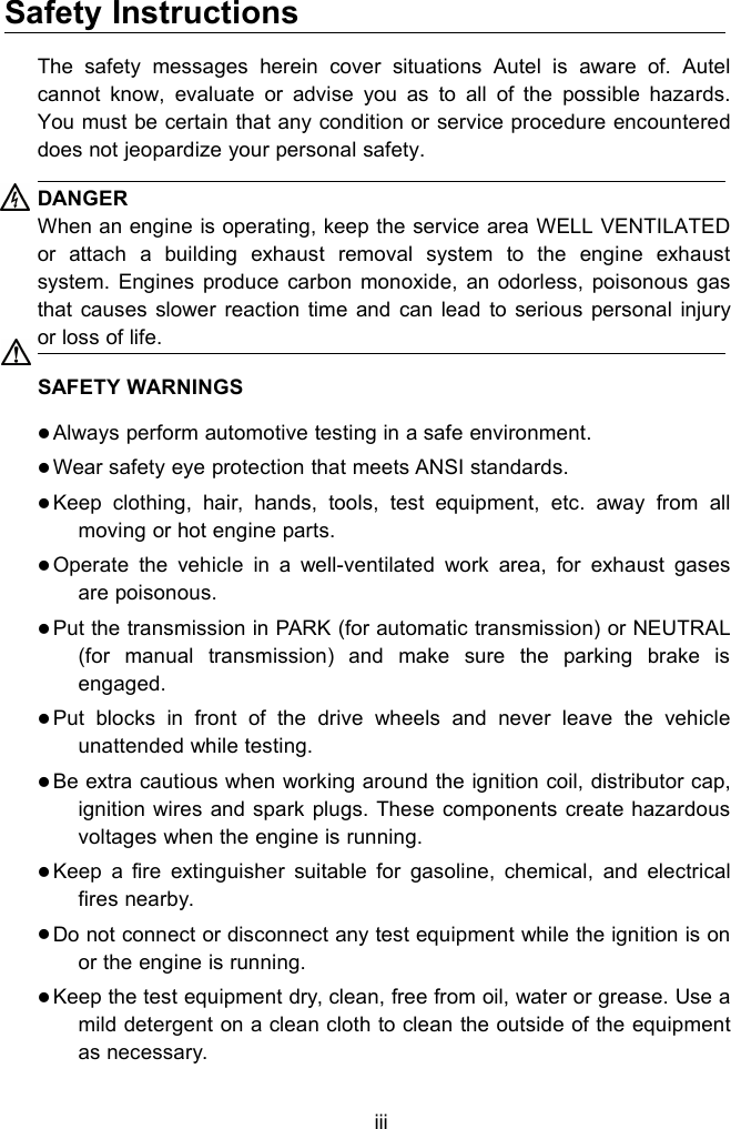 iiiSafety InstructionsThe safety messages herein cover situations Autel is aware of. Autelcannot know, evaluate or advise you as to all of the possible hazards.You must be certain that any condition or service procedure encountereddoes not jeopardize your personal safety.DANGERWhen an engine is operating, keep the service area WELL VENTILATEDor attach a building exhaust removal system to the engine exhaustsystem. Engines produce carbon monoxide, an odorless, poisonous gasthat causes slower reaction time and can lead to serious personal injuryor loss of life.SAFETY WARNINGSAlways perform automotive testing in a safe environment.Wear safety eye protection that meets ANSI standards.Keep clothing, hair, hands, tools, test equipment, etc. away from allmoving or hot engine parts.Operate the vehicle in a well-ventilated work area, for exhaust gasesare poisonous.Put the transmission in PARK (for automatic transmission) or NEUTRAL(for manual transmission) and make sure the parking brake isengaged.Put blocks in front of the drive wheels and never leave the vehicleunattended while testing.Be extra cautious when working around the ignition coil, distributor cap,ignition wires and spark plugs. These components create hazardousvoltages when the engine is running.Keep a fire extinguisher suitable for gasoline, chemical, and electricalfires nearby.Do not connect or disconnect any test equipment while the ignition is onor the engine is running.Keep the test equipment dry, clean, free from oil, water or grease. Use amild detergent on a clean cloth to clean the outside of the equipmentas necessary.