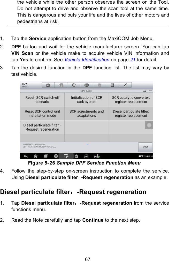 67the vehicle while the other person observes the screen on the Tool.Do not attempt to drive and observe the scan tool at the same time.This is dangerous and puts your life and the lives of other motors andpedestrians at risk.1. Tap the Service application button from the MaxiCOM Job Menu.2. DPF button and wait for the vehicle manufacturer screen. You can tapVIN Scan or the vehicle make to acquire vehicle VIN information andtap Yes to confirm. See Vehicle Identification on page 21 for detail.3. Tap the desired function in the DPF function list. The list may vary bytest vehicle.Figure 5- 26 Sample DPF Service Function Menu4. Follow the step-by-step on-screen instruction to complete the service.Using Diesel particulate filter：-Request regeneration as an example.Diesel particulate filter：-Request regeneration1. Tap Diesel particulate filter：-Request regeneration from the servicefunctions menu.2. Read the Note carefully and tap Continue to the next step.