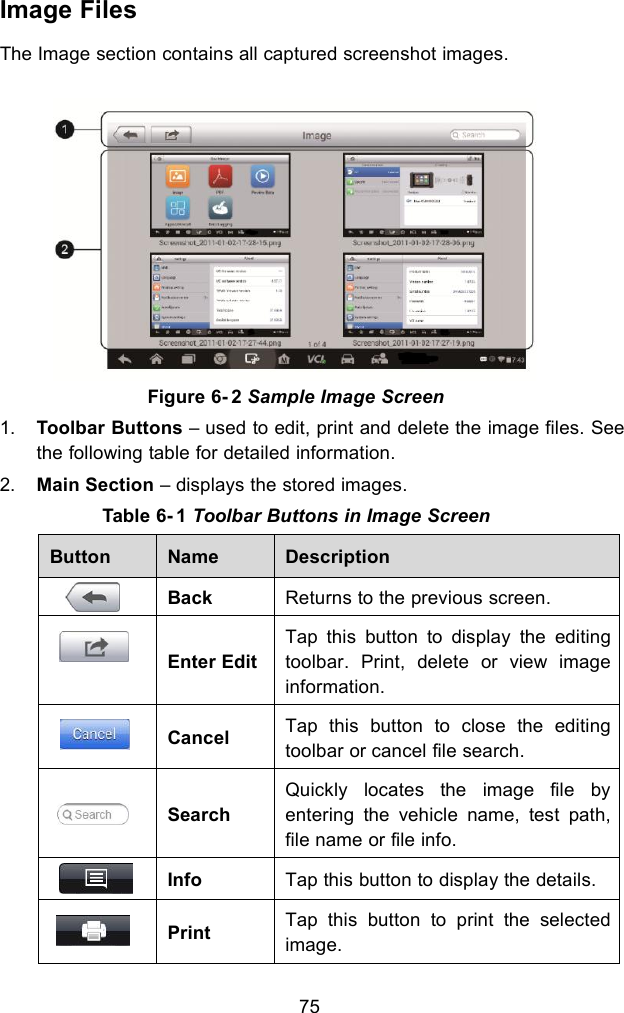 75Image FilesThe Image section contains all captured screenshot images.Figure 6- 2 Sample Image Screen1. Toolbar Buttons – used to edit, print and delete the image files. Seethe following table for detailed information.2. Main Section – displays the stored images.Table 6- 1 Toolbar Buttons in Image ScreenButtonNameDescriptionBackReturns to the previous screen.Enter EditTap this button to display the editingtoolbar. Print, delete or view imageinformation.CancelTap this button to close the editingtoolbar or cancel file search.SearchQuickly locates the image file byentering the vehicle name, test path,file name or file info.InfoTap this button to display the details.PrintTap this button to print the selectedimage.