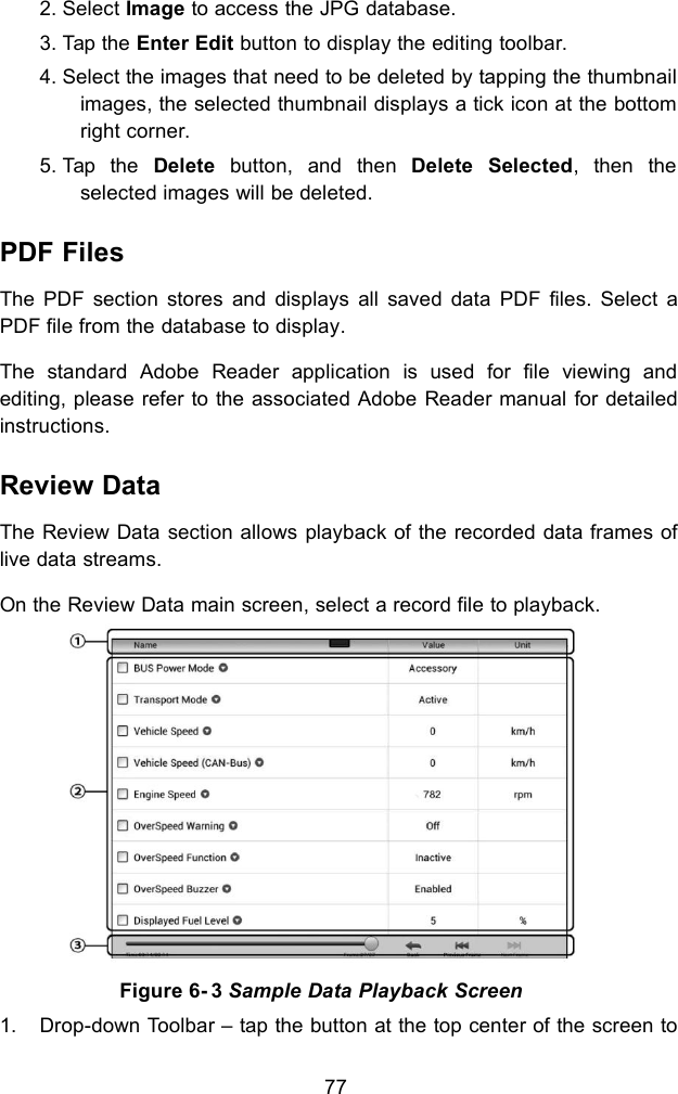 772. Select Image to access the JPG database.3. Tap the Enter Edit button to display the editing toolbar.4. Select the images that need to be deleted by tapping the thumbnailimages, the selected thumbnail displays a tick icon at the bottomright corner.5. Tap the Delete button, and then Delete Selected, then theselected images will be deleted.PDF FilesThe PDF section stores and displays all saved data PDF files. Select aPDF file from the database to display.The standard Adobe Reader application is used for file viewing andediting, please refer to the associated Adobe Reader manual for detailedinstructions.Review DataThe Review Data section allows playback of the recorded data frames oflive data streams.On the Review Data main screen, select a record file to playback.Figure 6- 3 Sample Data Playback Screen1. Drop-down Toolbar – tap the button at the top center of the screen to