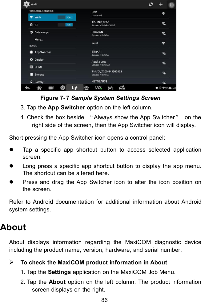 86Figure 7- 7 Sample System Settings Screen3. Tap the App Switcher option on the left column.4. Check the box beside “Always show the App Switcher”on theright side of the screen, then the App Switcher icon will display.Short pressing the App Switcher icon opens a control panel:Tap a specific app shortcut button to access selected applicationscreen.Long press a specific app shortcut button to display the app menu.The shortcut can be altered here.Press and drag the App Switcher icon to alter the icon position onthe screen.Refer to Android documentation for additional information about Androidsystem settings.AboutAbout displays information regarding the MaxiCOM diagnostic deviceincluding the product name, version, hardware, and serial number.To check the MaxiCOM product information in About1. Tap the Settings application on the MaxiCOM Job Menu.2. Tap the About option on the left column. The product informationscreen displays on the right.