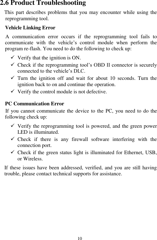  10 2.6 Product Troubleshooting This part describes problems that  you may  encounter while  using the reprogramming tool. Vehicle Linking Error A  communication  error  occurs  if  the  reprogramming  tool  fails  to communicate  with  the  vehicle’s  control  module  when  perform  the program re-flash. You need to do the following to check up:  Verify that the ignition is ON.  Check if the reprogramming tool’s OBD II connector is securely                connected to the vehicle’s DLC.  Turn  the  ignition  off  and  wait  for  about  10  seconds.  Turn  the ignition back to on and continue the operation.  Verify the control module is not defective. PC Communication Error If you cannot communicate the device to the PC,  you need to do the following check up:  Verify the reprogramming tool is powered, and the green power LED is illuminated.  Check  if  there  is  any  firewall  software  interfering  with  the connection port.  Check if the green status light is illuminated for Ethernet, USB, or Wireless. If these issues have been addressed, verified, and you are still having trouble, please contact technical supports for assistance.     