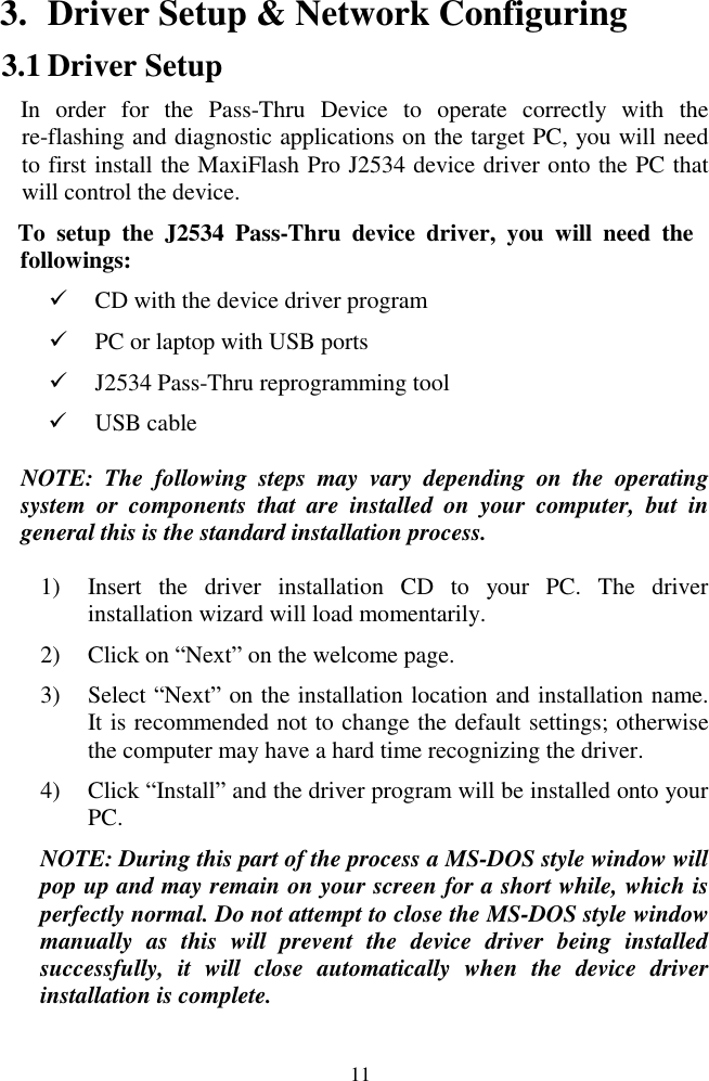  11 3. Driver Setup &amp; Network Configuring 3.1 Driver Setup   In  order  for  the  Pass-Thru  Device  to  operate  correctly  with  the re-flashing and diagnostic applications on the target PC, you will need to first install the MaxiFlash Pro J2534 device driver onto the PC that will control the device.   To  setup  the  J2534  Pass-Thru  device  driver,  you  will  need  the followings:  CD with the device driver program  PC or laptop with USB ports    J2534 Pass-Thru reprogramming tool  USB cable NOTE:  The  following  steps  may  vary  depending  on  the  operating system  or  components  that  are  installed  on  your  computer,  but  in general this is the standard installation process. 1) Insert  the  driver  installation  CD  to  your  PC.  The  driver installation wizard will load momentarily. 2) Click on ―Next‖ on the welcome page. 3) Select ―Next‖ on the installation location and installation name. It is recommended not to change the default settings; otherwise the computer may have a hard time recognizing the driver. 4) Click ―Install‖ and the driver program will be installed onto your PC. NOTE: During this part of the process a MS-DOS style window will pop up and may remain on your screen for a short while, which is perfectly normal. Do not attempt to close the MS-DOS style window manually  as  this  will  prevent  the  device  driver  being  installed successfully,  it  will  close  automatically  when  the  device  driver installation is complete. 