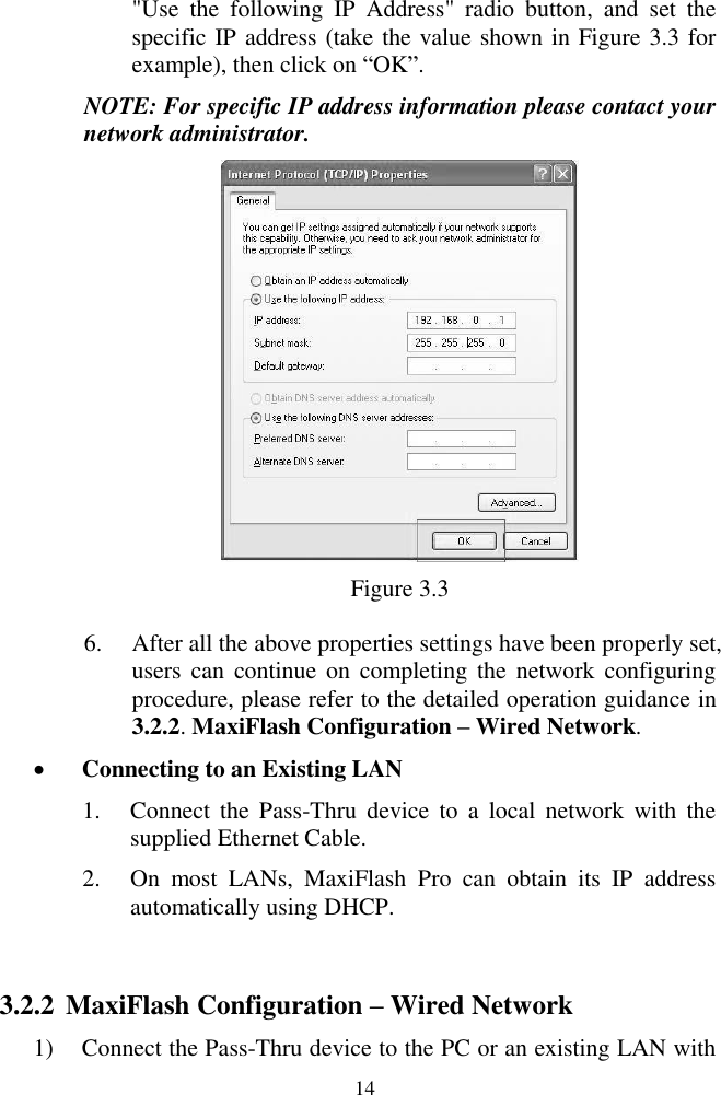  14 &quot;Use  the  following  IP  Address&quot;  radio  button,  and  set  the specific IP address (take the value shown in Figure 3.3 for example), then click on ―OK‖. NOTE: For specific IP address information please contact your network administrator.  Figure 3.3 6. After all the above properties settings have been properly set, users can  continue  on  completing the network configuring procedure, please refer to the detailed operation guidance in 3.2.2. MaxiFlash Configuration – Wired Network.  Connecting to an Existing LAN 1. Connect  the  Pass-Thru  device  to  a  local  network  with  the supplied Ethernet Cable. 2. On  most  LANs,  MaxiFlash  Pro  can  obtain  its  IP  address automatically using DHCP.  3.2.2 MaxiFlash Configuration – Wired Network 1) Connect the Pass-Thru device to the PC or an existing LAN with 