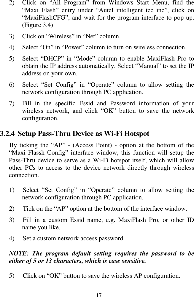  17 2) Click  on  ―All  Program‖  from  Windows  Start  Menu,  find  the ―Maxi  Flash‖  entry  under  ―Autel  intelligent  tec  inc‖,  click  on ―MaxiFlashCFG‖, and wait for the program interface to pop up. (Figure 3.4) 3) Click on ―Wireless‖ in ―Net‖ column. 4) Select ―On‖ in ―Power‖ column to turn on wireless connection. 5) Select ―DHCP‖ in  ―Mode‖ column  to  enable  MaxiFlash Pro  to obtain the IP address automatically. Select ―Manual‖ to set the IP address on your own. 6) Select  ―Set  Config‖  in  ―Operate‖  column  to  allow  setting  the network configuration through PC application. 7) Fill  in  the  specific  Essid  and  Password  information  of  your wireless  network,  and  click  ―OK‖  button  to  save  the  network configuration. 3.2.4 Setup Pass-Thru Device as Wi-Fi Hotspot By ticking  the  ―AP‖  -  (Access Point)  -  option  at  the  bottom  of  the ―Maxi Flassh Config‖ interface window, this  function will setup the Pass-Thru device to serve as a Wi-Fi hotspot itself, which will allow other PCs  to  access  to  the  device  network  directly  through  wireless connection. 1) Select  ―Set  Config‖  in  ―Operate‖  column  to  allow  setting  the network configuration through PC application. 2) Tick on the ―AP‖ option at the bottom of the interface window. 3) Fill  in  a  custom  Essid  name,  e.g.  MaxiFlash  Pro,  or  other  ID name you like. 4) Set a custom network access password.   NOTE:  The  program  default  setting  requires  the  password  to  be either of 5 or 13 characters, which is case sensitive. 5) Click on ―OK‖ button to save the wireless AP configuration. 