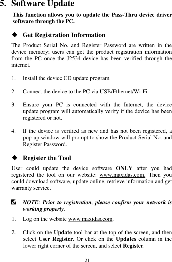  21 5. Software Update This function allows you to update the Pass-Thru device driver software through the PC.  Get Registration Information The  Product  Serial  No.  and  Register  Password  are  written  in  the device  memory;  users  can  get  the  product  registration  information from  the  PC  once  the  J2534  device  has  been  verified  through  the internet. 1. Install the device CD update program. 2. Connect the device to the PC via USB/Ethernet/Wi-Fi. 3. Ensure  your  PC  is  connected  with  the  Internet,  the  device update program will automatically verify if the device has been registered or not. 4. If the device is verified as new and has not been registered, a pop-up window will prompt to show the Product Serial No. and Register Password.  Register the Tool User  could  update  the  device  software  ONLY  after  you  had registered  the  tool  on  our  website:  www.maxidas.com. Then  you could download software, update online, retrieve information and get warranty service.    NOTE: Prior to registration, please confirm your network is working properly.   1. Log on the website www.maxidas.com.   2. Click on the Update tool bar at the top of the screen, and then select User Register. Or click on  the  Updates column in  the lower right corner of the screen, and select Register. 