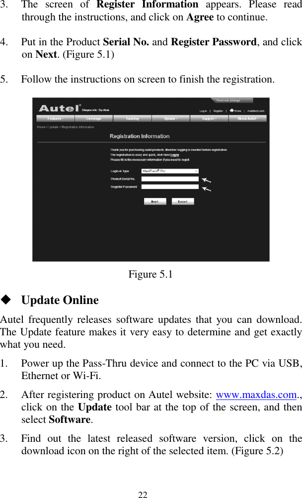  22 3. The  screen  of  Register  Information  appears.  Please  read through the instructions, and click on Agree to continue. 4. Put in the Product Serial No. and Register Password, and click on Next. (Figure 5.1) 5. Follow the instructions on screen to finish the registration.  Figure 5.1  Update Online Autel  frequently  releases  software updates  that  you can  download. The Update feature makes it very easy to determine and get exactly what you need. 1. Power up the Pass-Thru device and connect to the PC via USB, Ethernet or Wi-Fi. 2. After registering product on Autel website: www.maxdas.com., click on the Update tool bar at the top of the screen, and then select Software. 3. Find  out  the  latest  released  software  version,  click  on  the download icon on the right of the selected item. (Figure 5.2) 