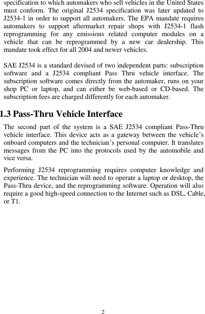  2 specification to which automakers who sell vehicles in the United States must  conform.  The  original  J2534  specification  was  later  updated  to J2534-1 in order to support all automakers. The EPA mandate requires automakers  to  support  aftermarket  repair  shops  with  J2534-1  flash reprogramming  for  any  emissions  related  computer  modules  on  a vehicle  that  can  be  reprogrammed  by  a  new  car  dealership.  This mandate took effect for all 2004 and newer vehicles. SAE J2534 is a standard devised of two independent parts: subscription software  and  a  J2534  compliant  Pass  Thru  vehicle  interface.  The subscription software comes directly from the automaker, runs on your shop  PC  or  laptop,  and  can  either  be  web-based  or  CD-based.  The subscription fees are charged differently for each automaker.   1.3 Pass-Thru Vehicle Interface The  second  part  of  the  system  is  a  SAE  J2534  compliant  Pass-Thru vehicle interface. This device acts as a gateway  between the vehicle’s onboard computers and the technician’s personal computer. It translates messages  from  the  PC  into the  protocols  used  by  the  automobile  and vice versa.   Performing  J2534  reprogramming  requires  computer  knowledge  and experience. The technician will need to operate a laptop or desktop, the Pass-Thru device, and the reprogramming software. Operation will also require a good high-speed connection to the Internet such as DSL, Cable, or T1.         
