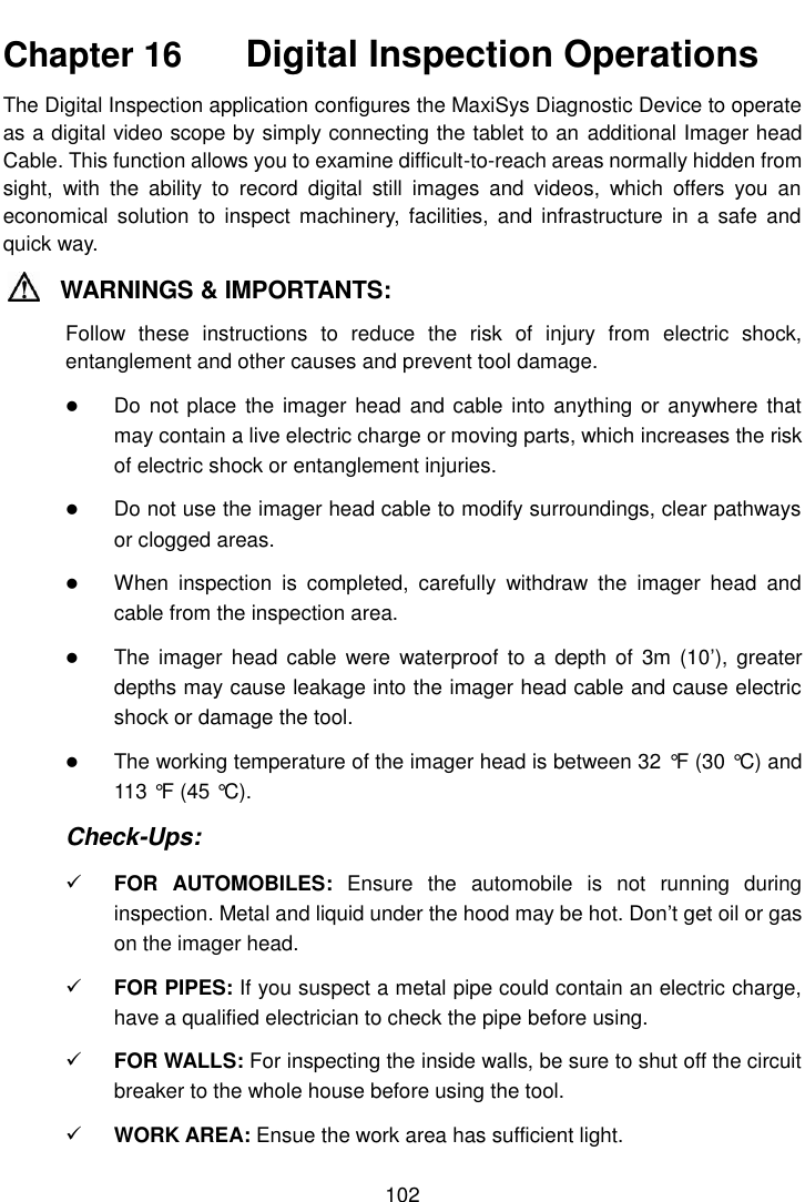    102  Chapter 16    Digital Inspection Operations The Digital Inspection application configures the MaxiSys Diagnostic Device to operate as a digital video scope by simply connecting the tablet to an additional Imager head Cable. This function allows you to examine difficult-to-reach areas normally hidden from sight,  with  the  ability  to  record  digital  still  images  and  videos,  which  offers  you  an economical  solution to  inspect machinery,  facilities, and infrastructure  in  a safe  and quick way. WARNINGS &amp; IMPORTANTS: Follow  these  instructions  to  reduce  the  risk  of  injury  from  electric  shock, entanglement and other causes and prevent tool damage.  Do not  place the  imager head  and cable into anything or anywhere  that may contain a live electric charge or moving parts, which increases the risk of electric shock or entanglement injuries.  Do not use the imager head cable to modify surroundings, clear pathways or clogged areas.  When  inspection  is  completed,  carefully  withdraw  the  imager  head  and cable from the inspection area.  The  imager  head cable  were waterproof  to a  depth of  3m (10’),  greater depths may cause leakage into the imager head cable and cause electric shock or damage the tool.  The working temperature of the imager head is between 32 °F  (30 °C) and 113 °F  (45 °C). Check-Ups:  FOR  AUTOMOBILES:  Ensure  the  automobile  is  not  running  during inspection. Metal and liquid under the hood may be hot. Don’t get oil or gas on the imager head.  FOR PIPES: If you suspect a metal pipe could contain an electric charge, have a qualified electrician to check the pipe before using.  FOR WALLS: For inspecting the inside walls, be sure to shut off the circuit breaker to the whole house before using the tool.  WORK AREA: Ensue the work area has sufficient light. 