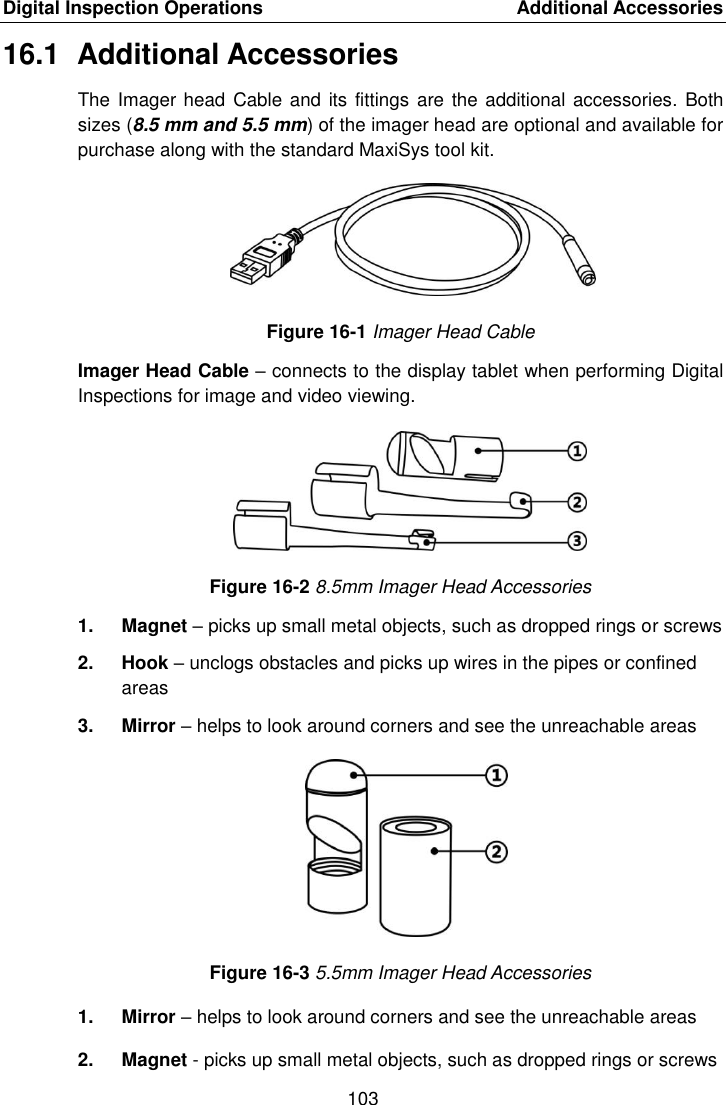 Digital Inspection Operations    Additional Accessories 103  16.1  Additional Accessories The Imager head Cable and its fittings  are the additional accessories. Both sizes (8.5 mm and 5.5 mm) of the imager head are optional and available for purchase along with the standard MaxiSys tool kit. Figure 16-1 Imager Head Cable Imager Head Cable – connects to the display tablet when performing Digital Inspections for image and video viewing. Figure 16-2 8.5mm Imager Head Accessories 1.  Magnet – picks up small metal objects, such as dropped rings or screws 2.  Hook – unclogs obstacles and picks up wires in the pipes or confined areas 3.  Mirror – helps to look around corners and see the unreachable areas Figure 16-3 5.5mm Imager Head Accessories 1.  Mirror – helps to look around corners and see the unreachable areas 2.  Magnet - picks up small metal objects, such as dropped rings or screws 