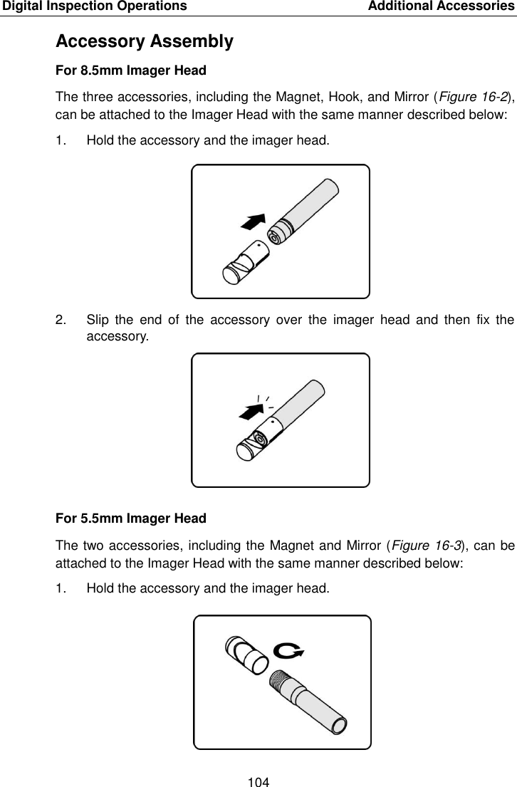 Digital Inspection Operations    Additional Accessories 104  Accessory Assembly For 8.5mm Imager Head The three accessories, including the Magnet, Hook, and Mirror (Figure 16-2), can be attached to the Imager Head with the same manner described below: 1.  Hold the accessory and the imager head. 2.  Slip  the  end  of  the  accessory  over  the  imager  head  and  then  fix  the accessory. For 5.5mm Imager Head The two accessories, including the Magnet and Mirror (Figure 16-3), can be attached to the Imager Head with the same manner described below: 1.  Hold the accessory and the imager head.