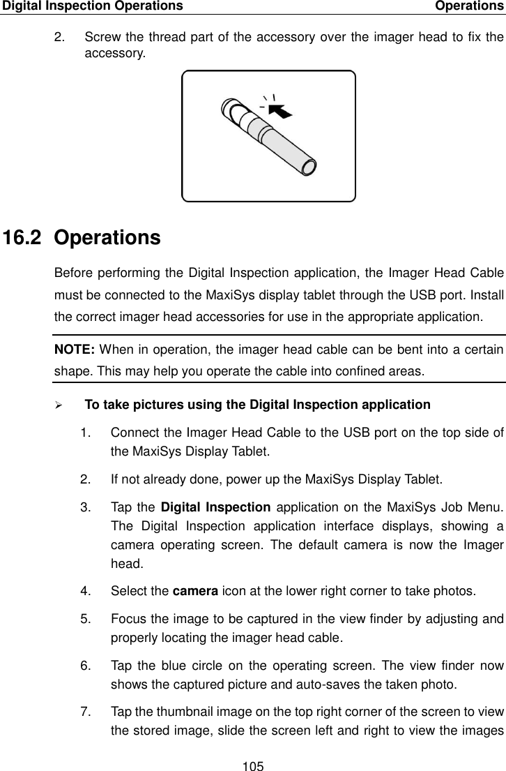 Digital Inspection Operations    Operations 105  2.  Screw the thread part of the accessory over the imager head to fix the accessory. 16.2  Operations Before performing the Digital Inspection application, the Imager Head Cable must be connected to the MaxiSys display tablet through the USB port. Install the correct imager head accessories for use in the appropriate application. NOTE: When in operation, the imager head cable can be bent into a certain shape. This may help you operate the cable into confined areas.  To take pictures using the Digital Inspection application 1.  Connect the Imager Head Cable to the USB port on the top side of the MaxiSys Display Tablet. 2.  If not already done, power up the MaxiSys Display Tablet. 3.  Tap the Digital Inspection application on the MaxiSys Job Menu. The  Digital  Inspection  application  interface  displays,  showing  a camera  operating  screen.  The  default  camera  is  now  the  Imager head. 4.  Select the camera icon at the lower right corner to take photos. 5.  Focus the image to be captured in the view finder by adjusting and properly locating the imager head cable. 6.  Tap  the blue  circle  on  the operating  screen.  The  view  finder  now shows the captured picture and auto-saves the taken photo. 7.  Tap the thumbnail image on the top right corner of the screen to view the stored image, slide the screen left and right to view the images 