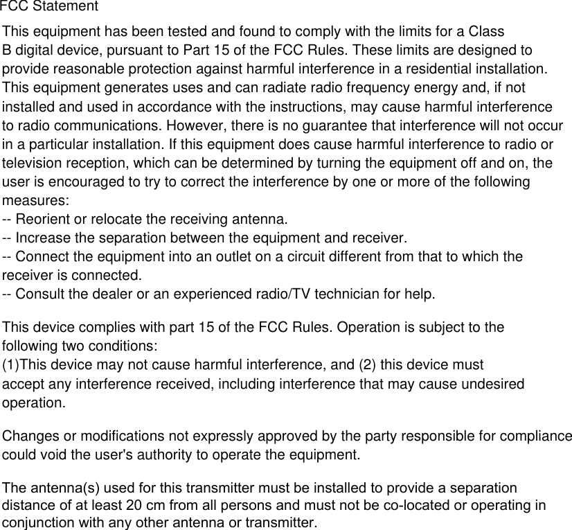 This equipment has been tested and found to comply with the limits for a Class B digital device, pursuant to Part 15 of the FCC Rules. These limits are designed toprovide reasonable protection against harmful interference in a residential installation. This equipment generates uses and can radiate radio frequency energy and, if not installed and used in accordance with the instructions, may cause harmful interference to radio communications. However, there is no guarantee that interference will not occur in a particular installation. If this equipment does cause harmful interference to radio or television reception, which can be determined by turning the equipment off and on, the user is encouraged to try to correct the interference by one or more of the following measures:-- Reorient or relocate the receiving antenna.  -- Increase the separation between the equipment and receiver.   -- Connect the equipment into an outlet on a circuit different from that to which the receiver is connected.  -- Consult the dealer or an experienced radio/TV technician for help.This device complies with part 15 of the FCC Rules. Operation is subject to the following two conditions:(1)This device may not cause harmful interference, and (2) this device must accept any interference received, including interference that may cause undesired operation.Changes or modifications not expressly approved by the party responsible for compliance could void the user&apos;s authority to operate the equipment.FCC StatementThe antenna(s) used for this transmitter must be installed to provide a separation distance of at least 20 cm from all persons and must not be co-located or operating in conjunction with any other antenna or transmitter.