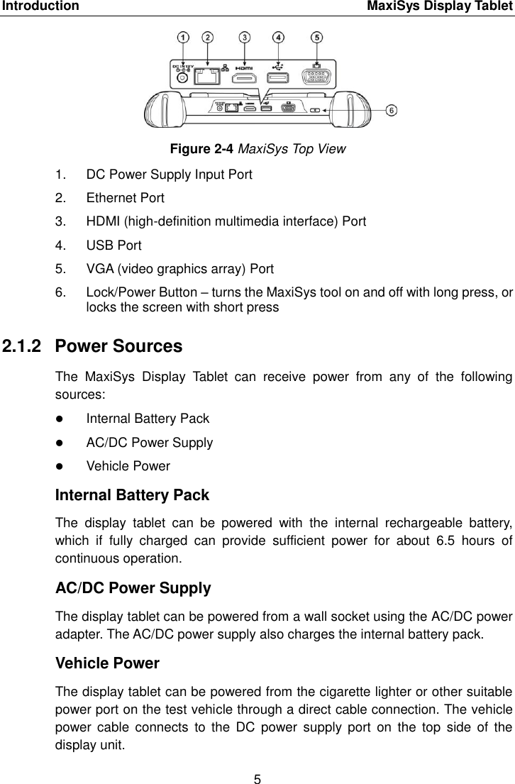 Introduction    MaxiSys Display Tablet 5  Figure 2-4 MaxiSys Top View 1.  DC Power Supply Input Port 2.  Ethernet Port 3.  HDMI (high-definition multimedia interface) Port 4.  USB Port 5.  VGA (video graphics array) Port 6.  Lock/Power Button – turns the MaxiSys tool on and off with long press, or locks the screen with short press 2.1.2  Power Sources The  MaxiSys  Display  Tablet  can  receive  power  from  any  of  the  following sources:  Internal Battery Pack  AC/DC Power Supply  Vehicle Power Internal Battery Pack The  display  tablet  can  be  powered  with  the  internal  rechargeable  battery, which  if  fully  charged  can  provide  sufficient  power  for  about  6.5  hours  of continuous operation. AC/DC Power Supply The display tablet can be powered from a wall socket using the AC/DC power adapter. The AC/DC power supply also charges the internal battery pack. Vehicle Power The display tablet can be powered from the cigarette lighter or other suitable power port on the test vehicle through a direct cable connection. The vehicle power  cable  connects  to the  DC power  supply  port  on  the  top  side  of the display unit. 