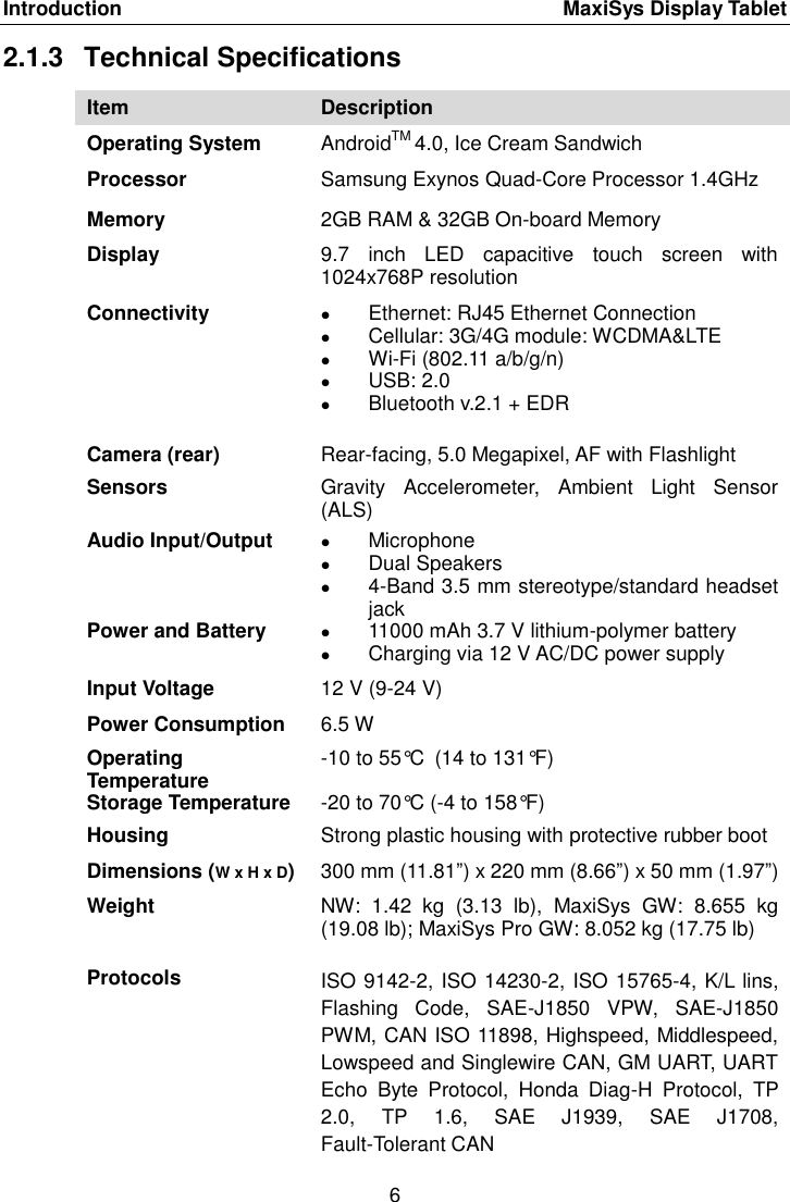 Introduction    MaxiSys Display Tablet 6  2.1.3  Technical Specifications Item Description Operating System AndroidTM 4.0, Ice Cream Sandwich Processor Samsung Exynos Quad-Core Processor 1.4GHz Memory 2GB RAM &amp; 32GB On-board Memory Display 9.7  inch  LED  capacitive  touch  screen  with 1024x768P resolution Connectivity  Ethernet: RJ45 Ethernet Connection  Cellular: 3G/4G module: WCDMA&amp;LTE  Wi-Fi (802.11 a/b/g/n)  USB: 2.0  Bluetooth v.2.1 + EDR Camera (rear) Rear-facing, 5.0 Megapixel, AF with Flashlight Sensors Gravity  Accelerometer,  Ambient  Light  Sensor (ALS) Audio Input/Output  Microphone  Dual Speakers  4-Band 3.5 mm stereotype/standard headset jack Power and Battery  11000 mAh 3.7 V lithium-polymer battery  Charging via 12 V AC/DC power supply Input Voltage 12 V (9-24 V) Power Consumption 6.5 W Operating Temperature -10 to 55°C (14 to 131°F) Storage Temperature -20 to 70°C (-4 to 158°F) Housing Strong plastic housing with protective rubber boot Dimensions (W x H x D) 300 mm (11.81”) x 220 mm (8.66”) x 50 mm (1.97”) Weight NW:  1.42  kg  (3.13  lb),  MaxiSys  GW:  8.655  kg (19.08 lb); MaxiSys Pro GW: 8.052 kg (17.75 lb) Protocols  ISO 9142-2, ISO 14230-2, ISO 15765-4, K/L lins, Flashing  Code,  SAE-J1850  VPW,  SAE-J1850 PWM, CAN ISO 11898, Highspeed, Middlespeed, Lowspeed and Singlewire CAN, GM UART, UART Echo  Byte  Protocol,  Honda  Diag-H  Protocol,  TP 2.0,  TP  1.6,  SAE  J1939,  SAE  J1708, Fault-Tolerant CAN   