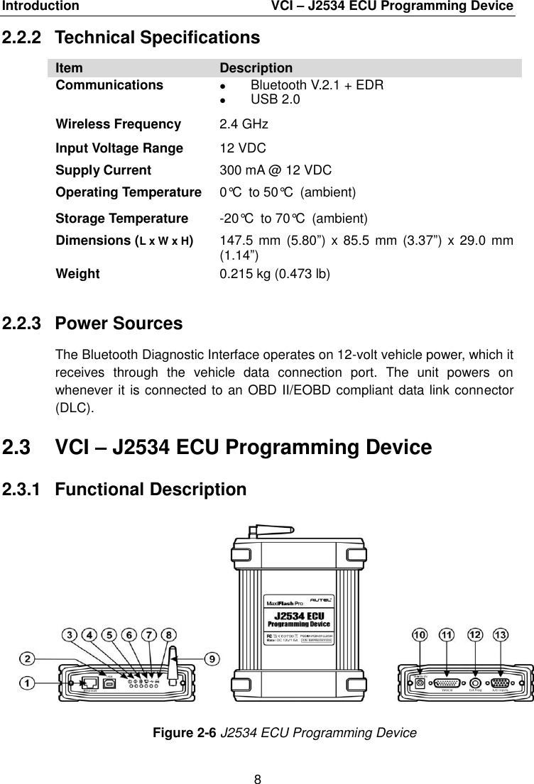 Introduction  VCI – J2534 ECU Programming Device 8 2.2.2  Technical Specifications Item Description Communications Bluetooth V.2.1 + EDRUSB 2.0Wireless Frequency 2.4 GHz Input Voltage Range Supply Current 12 VDC 300 mA @ 12 VDC Operating Temperature 0°C to 50°C (ambient) Storage Temperature -20°C to 70°C (ambient) Dimensions (L x W x H) 147.5 mm  (5.80”) x 85.5  mm (3.37”) x 29.0 mm (1.14”) Weight 0.215 kg (0.473 lb) 2.2.3  Power Sources The Bluetooth Diagnostic Interface operates on 12-volt vehicle power, which it receives  through  the  vehicle  data  connection  port.  The  unit  powers  on whenever it is connected to an OBD II/EOBD compliant data link connector (DLC). 2.3  VCI – J2534 ECU Programming Device 2.3.1  Functional Description Figure 2-6 J2534 ECU Programming Device 